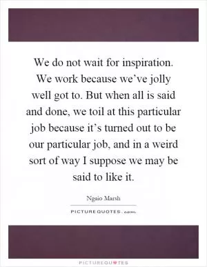 We do not wait for inspiration. We work because we’ve jolly well got to. But when all is said and done, we toil at this particular job because it’s turned out to be our particular job, and in a weird sort of way I suppose we may be said to like it Picture Quote #1
