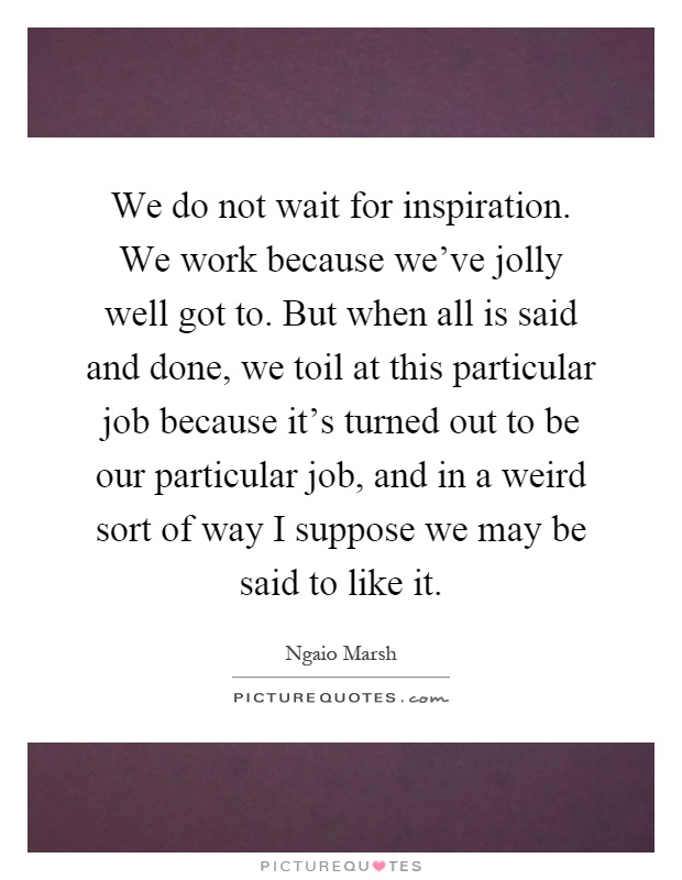 We do not wait for inspiration. We work because we've jolly well got to. But when all is said and done, we toil at this particular job because it's turned out to be our particular job, and in a weird sort of way I suppose we may be said to like it Picture Quote #1