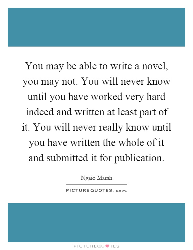 You may be able to write a novel, you may not. You will never know until you have worked very hard indeed and written at least part of it. You will never really know until you have written the whole of it and submitted it for publication Picture Quote #1