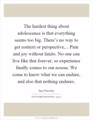 The hardest thing about adolescence is that everything seems too big. There’s no way to get context or perspective,... Pain and joy without limits. No one can live like that forever, so experience finally comes to our rescue. We come to know what we can endure, and also that nothing endures Picture Quote #1