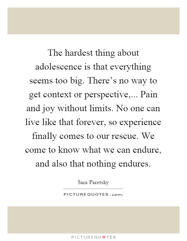 The hardest thing about adolescence is that everything seems too big. There's no way to get context or perspective,... Pain and joy without limits. No one can live like that forever, so experience finally comes to our rescue. We come to know what we can endure, and also that nothing endures Picture Quote #1