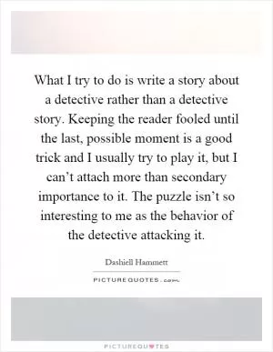 What I try to do is write a story about a detective rather than a detective story. Keeping the reader fooled until the last, possible moment is a good trick and I usually try to play it, but I can’t attach more than secondary importance to it. The puzzle isn’t so interesting to me as the behavior of the detective attacking it Picture Quote #1