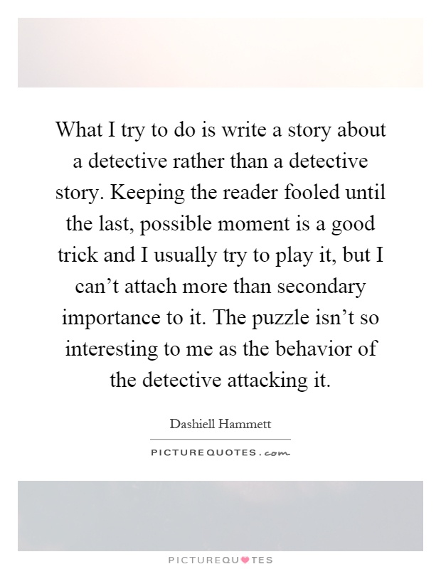 What I try to do is write a story about a detective rather than a detective story. Keeping the reader fooled until the last, possible moment is a good trick and I usually try to play it, but I can't attach more than secondary importance to it. The puzzle isn't so interesting to me as the behavior of the detective attacking it Picture Quote #1
