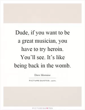 Dude, if you want to be a great musician, you have to try heroin. You’ll see. It’s like being back in the womb Picture Quote #1