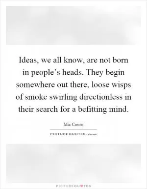 Ideas, we all know, are not born in people’s heads. They begin somewhere out there, loose wisps of smoke swirling directionless in their search for a befitting mind Picture Quote #1