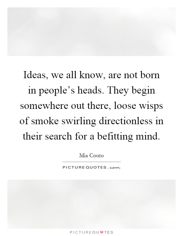 Ideas, we all know, are not born in people's heads. They begin somewhere out there, loose wisps of smoke swirling directionless in their search for a befitting mind Picture Quote #1