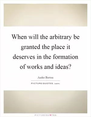 When will the arbitrary be granted the place it deserves in the formation of works and ideas? Picture Quote #1