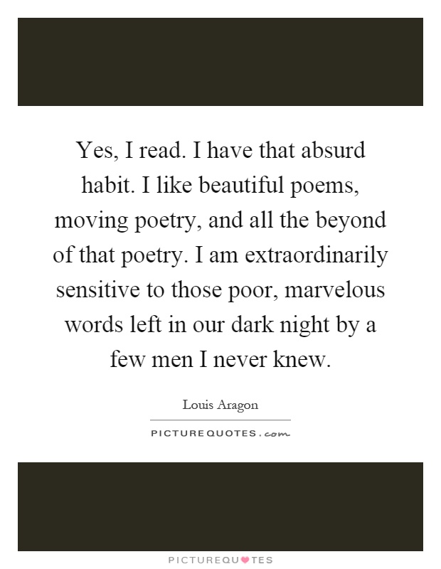 Yes, I read. I have that absurd habit. I like beautiful poems, moving poetry, and all the beyond of that poetry. I am extraordinarily sensitive to those poor, marvelous words left in our dark night by a few men I never knew Picture Quote #1