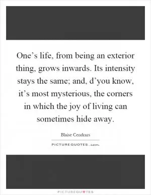 One’s life, from being an exterior thing, grows inwards. Its intensity stays the same; and, d’you know, it’s most mysterious, the corners in which the joy of living can sometimes hide away Picture Quote #1
