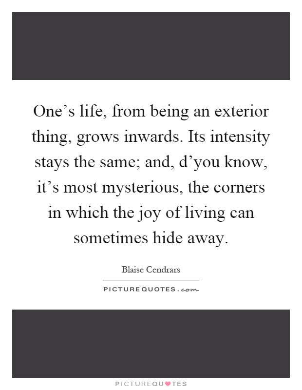 One's life, from being an exterior thing, grows inwards. Its intensity stays the same; and, d'you know, it's most mysterious, the corners in which the joy of living can sometimes hide away Picture Quote #1