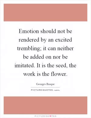 Emotion should not be rendered by an excited trembling; it can neither be added on nor be imitated. It is the seed, the work is the flower Picture Quote #1