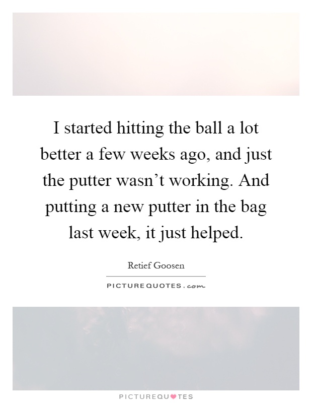 I started hitting the ball a lot better a few weeks ago, and just the putter wasn't working. And putting a new putter in the bag last week, it just helped Picture Quote #1
