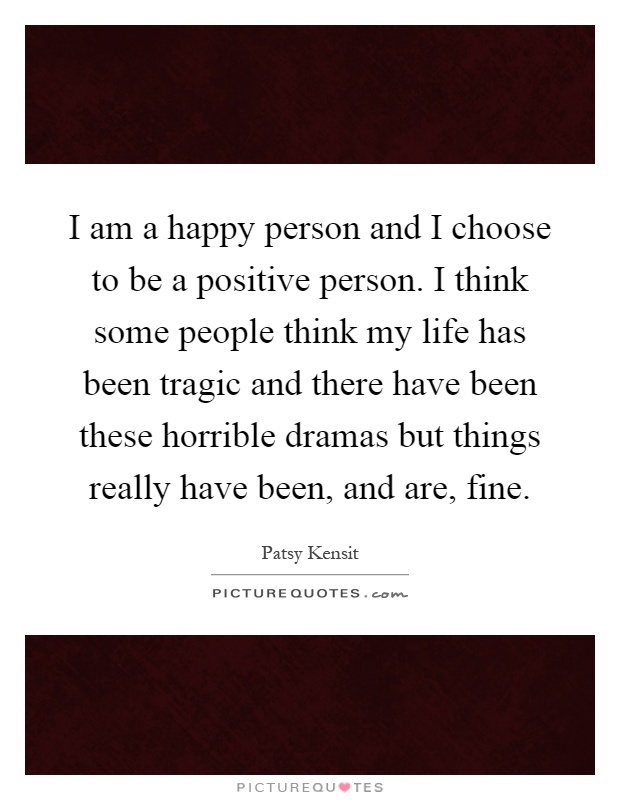 I am a happy person and I choose to be a positive person. I think some people think my life has been tragic and there have been these horrible dramas but things really have been, and are, fine Picture Quote #1