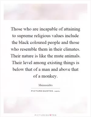 Those who are incapable of attaining to supreme religious values include the black coloured people and those who resemble them in their climates. Their nature is like the mute animals. Their level among existing things is below that of a man and above that of a monkey Picture Quote #1
