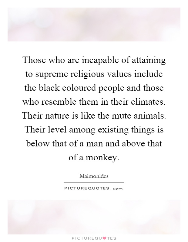 Those who are incapable of attaining to supreme religious values include the black coloured people and those who resemble them in their climates. Their nature is like the mute animals. Their level among existing things is below that of a man and above that of a monkey Picture Quote #1