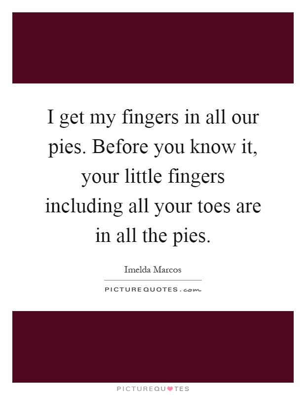 I get my fingers in all our pies. Before you know it, your little fingers including all your toes are in all the pies Picture Quote #1