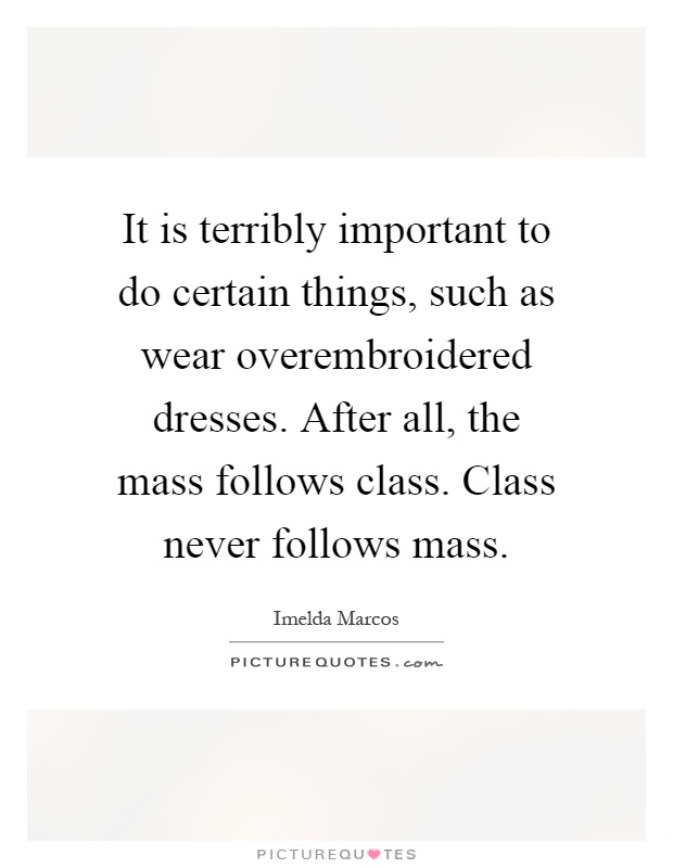 It is terribly important to do certain things, such as wear overembroidered dresses. After all, the mass follows class. Class never follows mass Picture Quote #1
