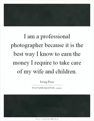 I am a professional photographer because it is the best way I know to earn the money I require to take care of my wife and children Picture Quote #1