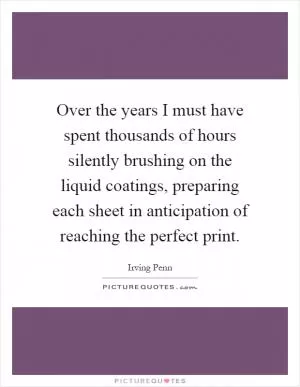 Over the years I must have spent thousands of hours silently brushing on the liquid coatings, preparing each sheet in anticipation of reaching the perfect print Picture Quote #1