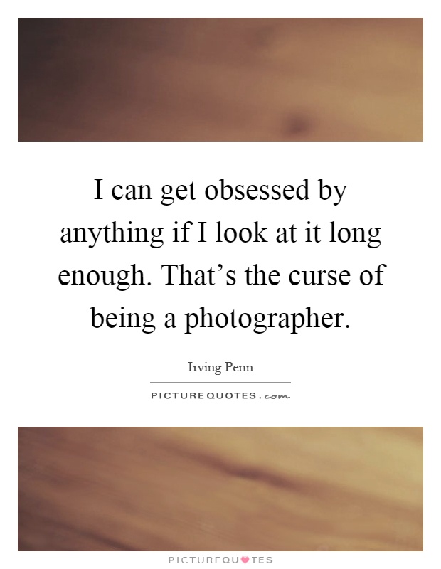 I can get obsessed by anything if I look at it long enough. That's the curse of being a photographer Picture Quote #1