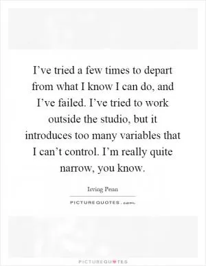 I’ve tried a few times to depart from what I know I can do, and I’ve failed. I’ve tried to work outside the studio, but it introduces too many variables that I can’t control. I’m really quite narrow, you know Picture Quote #1
