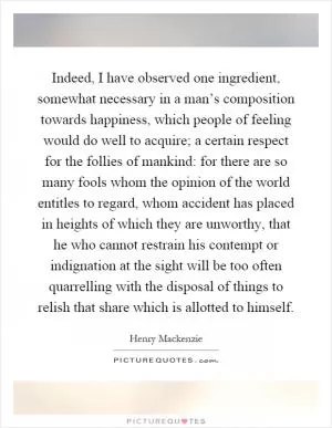 Indeed, I have observed one ingredient, somewhat necessary in a man’s composition towards happiness, which people of feeling would do well to acquire; a certain respect for the follies of mankind: for there are so many fools whom the opinion of the world entitles to regard, whom accident has placed in heights of which they are unworthy, that he who cannot restrain his contempt or indignation at the sight will be too often quarrelling with the disposal of things to relish that share which is allotted to himself Picture Quote #1