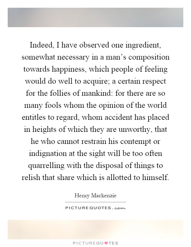 Indeed, I have observed one ingredient, somewhat necessary in a man's composition towards happiness, which people of feeling would do well to acquire; a certain respect for the follies of mankind: for there are so many fools whom the opinion of the world entitles to regard, whom accident has placed in heights of which they are unworthy, that he who cannot restrain his contempt or indignation at the sight will be too often quarrelling with the disposal of things to relish that share which is allotted to himself Picture Quote #1