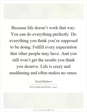 Because life doesn’t work that way. You can do everything perfectly. Do everything you think you’re supposed to be doing. Fulfill every expectation that other people may have. And you still won’t get the results you think you deserve. Life is crazy and maddening and often makes no sense Picture Quote #1