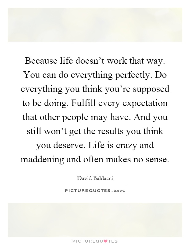 Because life doesn't work that way. You can do everything perfectly. Do everything you think you're supposed to be doing. Fulfill every expectation that other people may have. And you still won't get the results you think you deserve. Life is crazy and maddening and often makes no sense Picture Quote #1