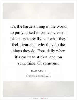 It’s the hardest thing in the world to put yourself in someone else’s place, try to really feel what they feel, figure out why they do the things they do. Especially when it’s easier to stick a label on something. Or someone Picture Quote #1