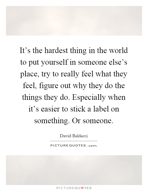 It's the hardest thing in the world to put yourself in someone else's place, try to really feel what they feel, figure out why they do the things they do. Especially when it's easier to stick a label on something. Or someone Picture Quote #1