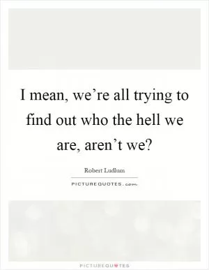 I mean, we’re all trying to find out who the hell we are, aren’t we? Picture Quote #1