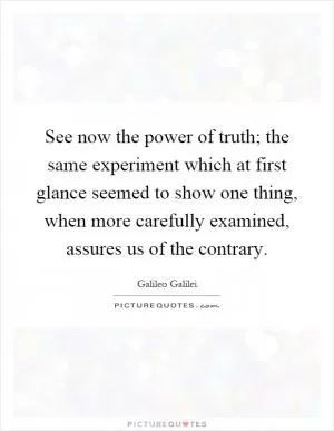 See now the power of truth; the same experiment which at first glance seemed to show one thing, when more carefully examined, assures us of the contrary Picture Quote #1