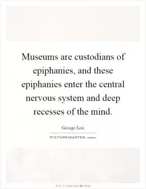 Museums are custodians of epiphanies, and these epiphanies enter the central nervous system and deep recesses of the mind Picture Quote #1
