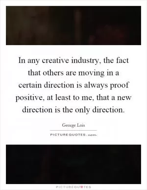 In any creative industry, the fact that others are moving in a certain direction is always proof positive, at least to me, that a new direction is the only direction Picture Quote #1