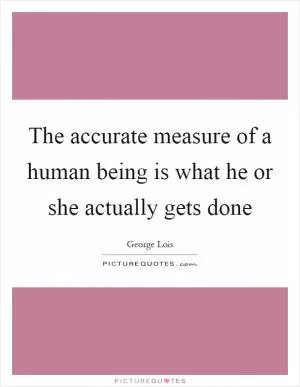 The accurate measure of a human being is what he or she actually gets done Picture Quote #1