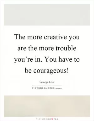 The more creative you are the more trouble you’re in. You have to be courageous! Picture Quote #1