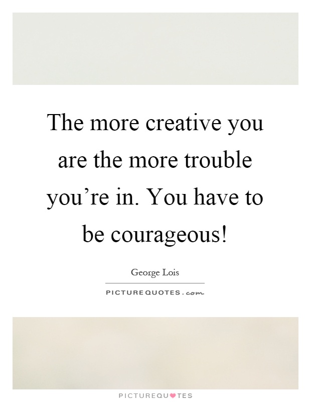 The more creative you are the more trouble you're in. You have to be courageous! Picture Quote #1