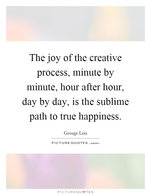 The joy of the creative process, minute by minute, hour after hour, day by day, is the sublime path to true happiness Picture Quote #1