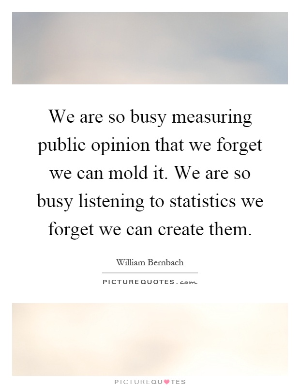 We are so busy measuring public opinion that we forget we can mold it. We are so busy listening to statistics we forget we can create them Picture Quote #1