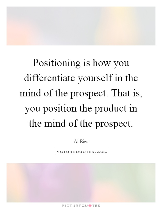 Positioning is how you differentiate yourself in the mind of the prospect. That is, you position the product in the mind of the prospect Picture Quote #1