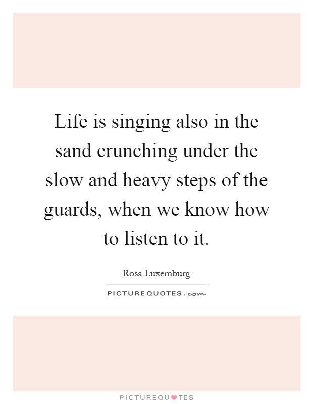Life is singing also in the sand crunching under the slow and heavy steps of the guards, when we know how to listen to it Picture Quote #1