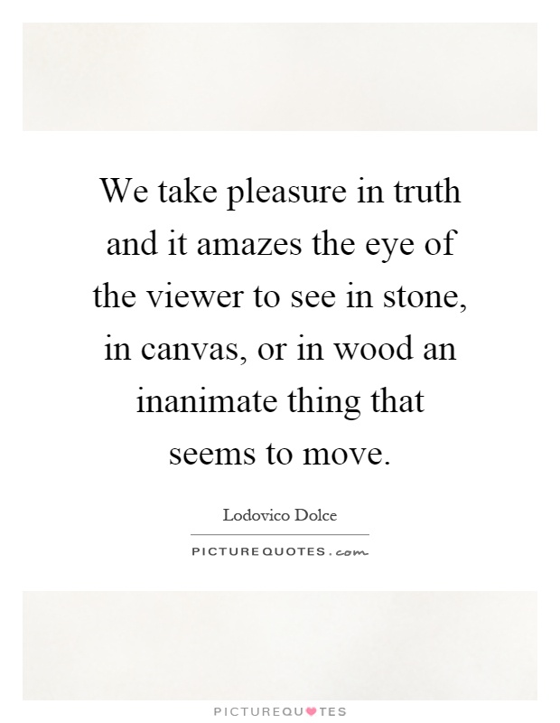 We take pleasure in truth and it amazes the eye of the viewer to see in stone, in canvas, or in wood an inanimate thing that seems to move Picture Quote #1