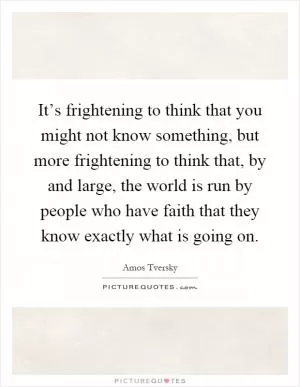 It’s frightening to think that you might not know something, but more frightening to think that, by and large, the world is run by people who have faith that they know exactly what is going on Picture Quote #1