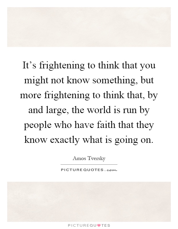 It's frightening to think that you might not know something, but more frightening to think that, by and large, the world is run by people who have faith that they know exactly what is going on Picture Quote #1