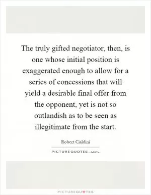 The truly gifted negotiator, then, is one whose initial position is exaggerated enough to allow for a series of concessions that will yield a desirable final offer from the opponent, yet is not so outlandish as to be seen as illegitimate from the start Picture Quote #1