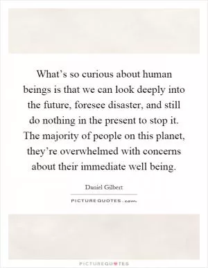 What’s so curious about human beings is that we can look deeply into the future, foresee disaster, and still do nothing in the present to stop it. The majority of people on this planet, they’re overwhelmed with concerns about their immediate well being Picture Quote #1