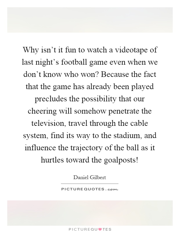 Why isn't it fun to watch a videotape of last night's football game even when we don't know who won? Because the fact that the game has already been played precludes the possibility that our cheering will somehow penetrate the television, travel through the cable system, find its way to the stadium, and influence the trajectory of the ball as it hurtles toward the goalposts! Picture Quote #1