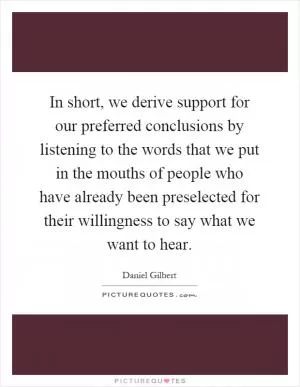 In short, we derive support for our preferred conclusions by listening to the words that we put in the mouths of people who have already been preselected for their willingness to say what we want to hear Picture Quote #1