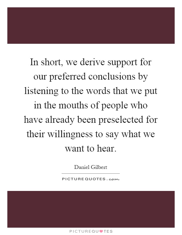 In short, we derive support for our preferred conclusions by listening to the words that we put in the mouths of people who have already been preselected for their willingness to say what we want to hear Picture Quote #1
